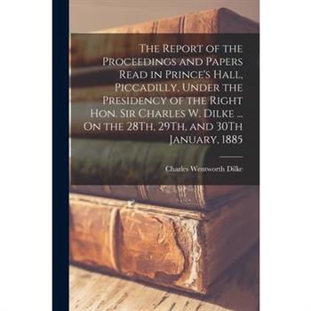 The Report of the Proceedings and Papers Read in Prince's Hall, Piccadilly, Under the Presidency of the Right Hon. Sir Charles W. Dilke ... On the 28Th, 29Th, and 30Th January, 1885