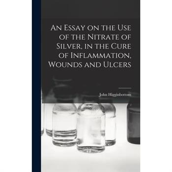 An Essay on the Use of the Nitrate of Silver, in the Cure of Inflammation, Wounds and Ulcers