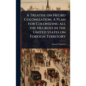 A Treatise on Negro Colonization. A Plan for Colonizing all the Negroes in the United States on Foreign Territory