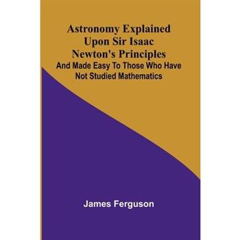 Astronomy Explained Upon Sir Isaac Newton's Principles; And made easy to those who have not studied mathematics