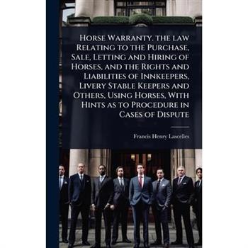 Horse Warranty. the law Relating to the Purchase, Sale, Letting and Hiring of Horses, and the Rights and Liabilities of Innkeepers, Livery Stable Keepers and Others, Using Horses, With Hints as to Pro