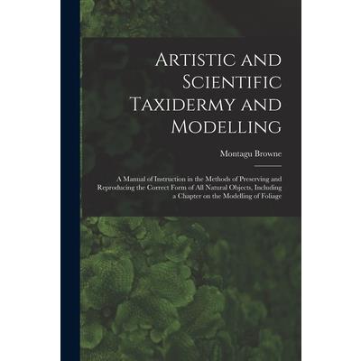 Artistic and Scientific Taxidermy and Modelling; a Manual of Instruction in the Methods of Preserving and Reproducing the Correct Form of all Natural Objects, Including a Chapter on the Modelling of F