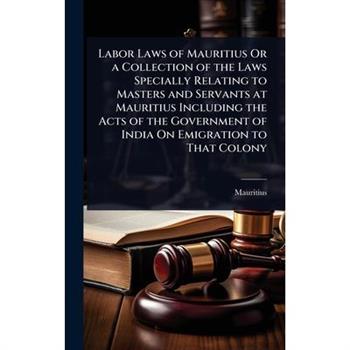 Labor Laws of Mauritius Or a Collection of the Laws Specially Relating to Masters and Servants at Mauritius Including the Acts of the Government of India On Emigration to That Colony