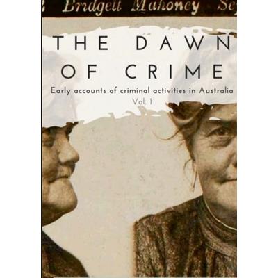The Dawn of Crime - Early Accounts of Criminal Activity in Australia - Volume 1