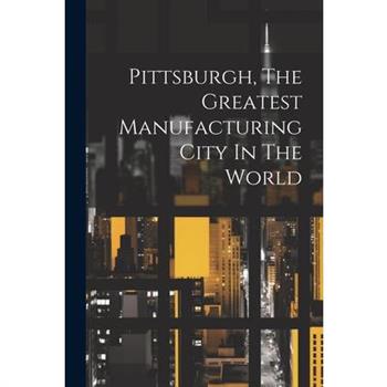 Pittsburgh, The Greatest Manufacturing City In The World
