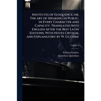 Institutes of Eloquence; or, The art of Speaking in Public, in Every Character and Capacity. Translated Into English After the Best Latin Editions, With Notes Critical and Explanatory by W. Guthrie