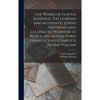 The Works of Flavius Josephus, The Learned and Authentic Jewish Historian and Celebrated Warrior to Which are Added Three Dissertations Complete in One Volume