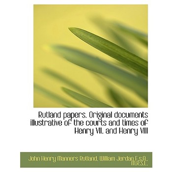 Rutland Papers. Original Documents Illustrative of the Courts and Times of Henry VII. and Henry VIII