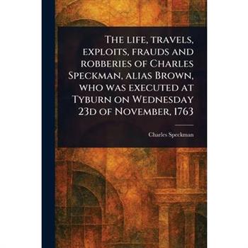The Life, Travels, Exploits, Frauds and Robberies of Charles Speckman, Alias Brown, Who Was Executed at Tyburn on Wednesday 23d of November, 1763