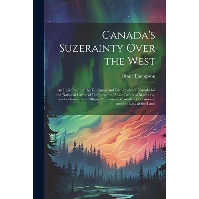 Canada’s Suzerainty Over the West; an Indictment of the Dominion and Parliament of Canada for the National Crime of Usurping the Public Lands of Manitoba, Saskatchewan and Alberta Contrary to Canada’s