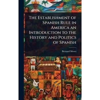 The Establishment of Spanish Rule in America an Introduction to the History and Politics of Spanish