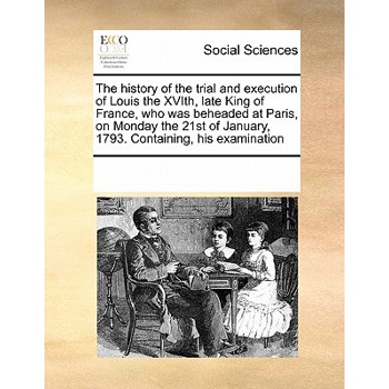 The History of the Trial and Execution of Louis the Xvith, Late King of France, Who Was Beheaded at Paris, on Monday the 21st of January, 1793. Containing, His Examination
