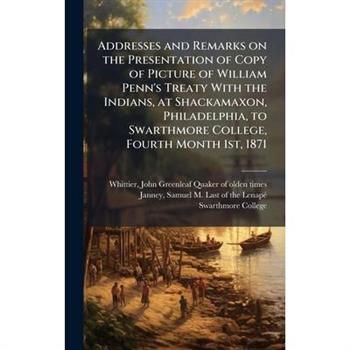 Addresses and Remarks on the Presentation of Copy of Picture of William Penn's Treaty With the Indians, at Shackamaxon, Philadelphia, to Swarthmore College, Fourth Month 1st, 1871