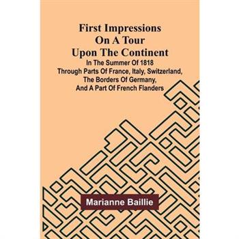 First Impressions on a Tour upon the Continent; In the summer of 1818 through parts of France, Italy, Switzerland, the borders of Germany, and a part of French Flanders