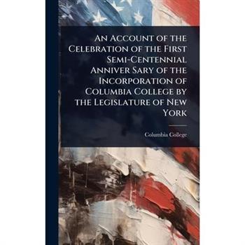 An Account of the Celebration of the First Semi-Centennial Anniver Sary of the Incorporation of Columbia College by the Legislature of New York
