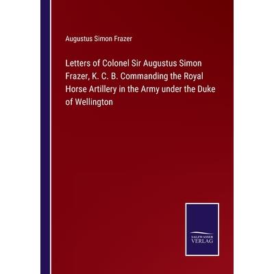 Letters of Colonel Sir Augustus Simon Frazer, K. C. B. Commanding the Royal Horse Artillery in the Army under the Duke of Wellington
