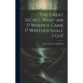 The Great Secret. What Am I? Whence Came I? Whither Shall I Go?