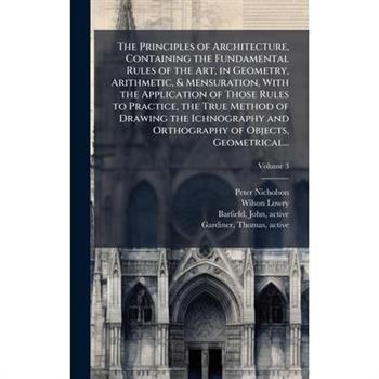 The Principles of Architecture, Containing the Fundamental Rules of the Art, in Geometry, Arithmetic, & Mensuration, With the Application of Those Rules to Practice, the True Method of Drawing the Ich