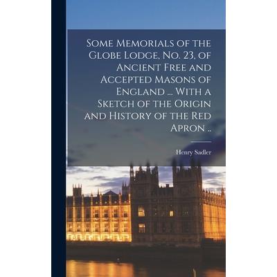 Some Memorials of the Globe Lodge, No. 23, of Ancient Free and Accepted Masons of England ... With a Sketch of the Origin and History of the Red Apron .. Some Memorials of the Globe Lodge, No. 23, of Ancient Free and Accepted Masons of England ... With a Sketch of the Origin and History of the Red Apron ..