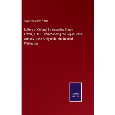 Letters of Colonel Sir Augustus Simon Frazer, K. C. B. Commanding the Royal Horse Artillery in the Army under the Duke of Wellington