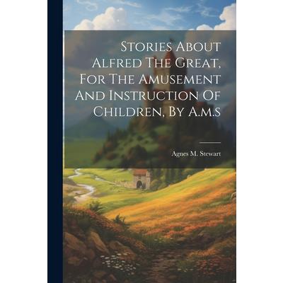 Stories About Alfred The Great, For The Amusement And Instruction Of Children, By A.m.s