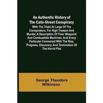 An Authentic History of the Cato-Street Conspiracy; With the trials at large of the conspirators, for high treason and murder, a description of their weapons and combustible machines, and every partic