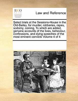 Select Trials at the Sessions-House in the Old-Bailey, for Murder, Robberies, Rapes, Sodomy, Coining, to Which Are Added, Genuine Accounts of the Lives, Behaviour, Confessions, and Dying Speeches of t