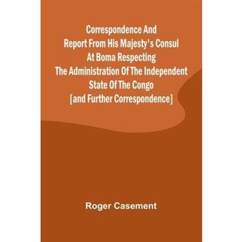 Correspondence and Report from His Majesty's Consul at Boma Respecting the Administration of the Independent State of the Congo [and Further Correspondence]