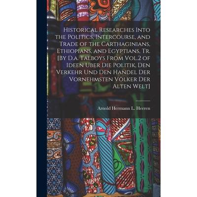 Historical Researches Into the Politics, Intercourse, and Trade of the Carthaginians, Ethiopians, and Egyptians, Tr. [By D.a. Talboys From Vol.2 of Ideen Uber Die Politik, Den Verkehr Und Den Handel D