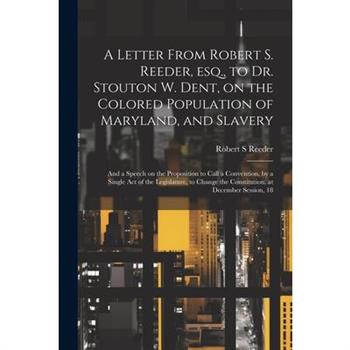 A Letter From Robert S. Reeder, esq., to Dr. Stouton W. Dent, on the Colored Population of Maryland, and Slavery; and a Speech on the Proposition to Call a Convention, by a Single act of the Legislatu