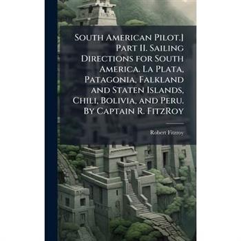 South American Pilot.] Part II. Sailing Directions for South America. La Plata, Patagonia, Falkland and Staten Islands, Chili, Bolivia, and Peru. By Captain R. FitzRoy