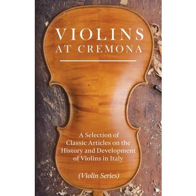 Violins at Cremona - A Selection of Classic Articles on the History and Development of Violins in Italy (Violin Series)