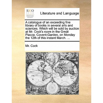 A Catalogue of an Exceeding Fine Library of Books in Several Arts and Sciences. Which Will Be Sold by Auction at Mr. Cock's Room in the Great Piazza, Covent-Garden, on Monday the 12th of This Instant
