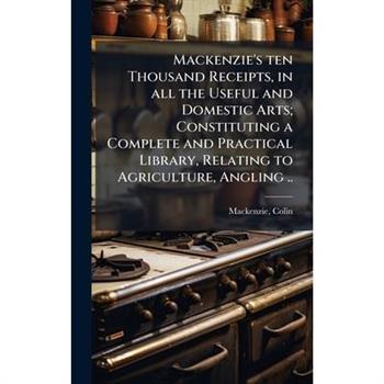 Mackenzie's ten Thousand Receipts, in all the Useful and Domestic Arts; Constituting a Complete and Practical Library, Relating to Agriculture, Angling ..