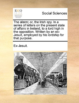 The Alarm; Or, the Irish Spy. in a Series of Letters on the Present State of Affairs in Ireland, to a Lord High in the Opposition. Written by an Ex-Jesuit, Employed by His Lordship for That Purpose.