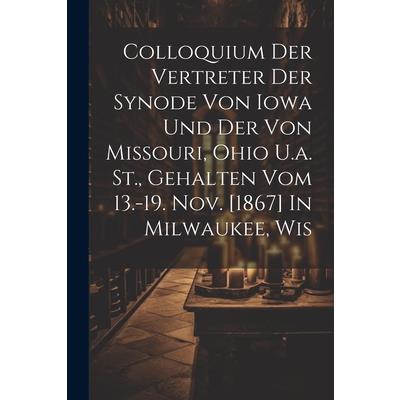 Colloquium Der Vertreter Der Synode Von Iowa Und Der Von Missouri, Ohio U.a. St., Gehalten Vom 13.-19. Nov. [1867] In Milwaukee, Wis