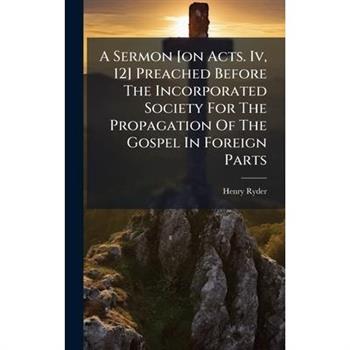 A Sermon [on Acts. Iv, 12] Preached Before The Incorporated Society For The Propagation Of The Gospel In Foreign Parts
