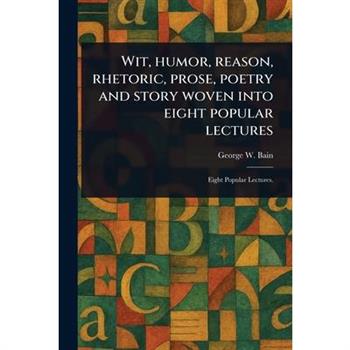 Wit, Humor, Reason, Rhetoric, Prose, Poetry and Story Woven Into Eight Popular Lectures