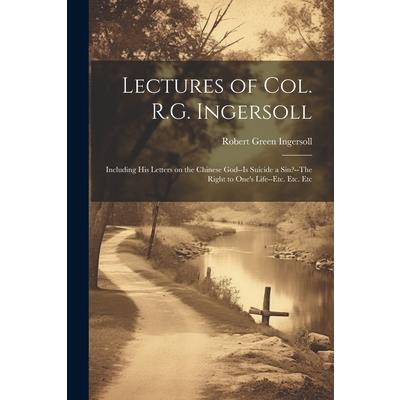 Lectures of Col. R.G. Ingersoll; Including his Letters on the Chinese God--Is Suicide a Sin?--The Right to One's Life--etc. Etc. Etc