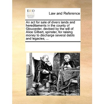 An act for sale of divers lands and hereditaments in the county of Gloucester, devised by the will of Alice Gilbert, spinster, for raising money to discharge several debts and legacies; ...