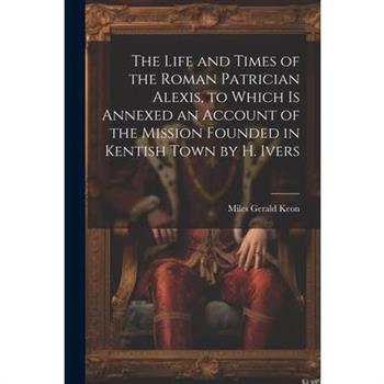 The Life and Times of the Roman Patrician Alexis, to Which Is Annexed an Account of the Mission Founded in Kentish Town by H. Ivers
