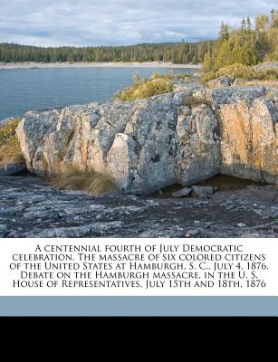 A Centennial Fourth of July Democratic Celebration. the Massacre of Six Colored Citizens of the United States at Hamburgh, S. C., July 4, 1876. Debate on the Hamburgh Massacre, in the U. S. House of R