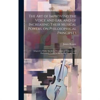 The art of Improving the Voice and ear, and of Increasing Their Musical Powers, on Philosophical Principles; Adapted to Public Speakers, Musicians, and Actors, and Particularly Useful for the Instruct