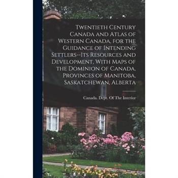 Twentieth Century Canada and Atlas of Western Canada, for the Guidance of Intending Settlers--its Resources and Development, With Maps of the Dominion of Canada, Provinces of Manitoba, Saskatchewan, A