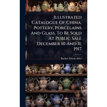 Illustrated Catalogue Of China, Pottery, Porcelains And Glass. To Be Sold At Public Sale December 10 And 11, 1917