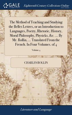 The Method of Teaching and Studying the Belles Lettres, or an Introduction to Languages, Poetry, Rhetoric, History, Moral Philosophy, Physicks, &c. ... by Mr. Rollin, ... Translated from the French. i