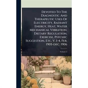 Devoted To The Diagnostic And Therapeutic Uses Of Electricity, Radiant Energy, Heat, Water Mechanical Vibration, Dietary Regulation, Exercise, Psychic Suggestion, Etc. V. 1-4, Feb. 1905-dec. 1906