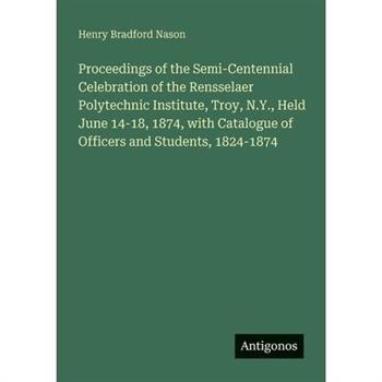Proceedings of the Semi-Centennial Celebration of the Rensselaer Polytechnic Institute, Troy, N.Y., Held June 14-18, 1874, with Catalogue of Officers and Students, 1824-1874
