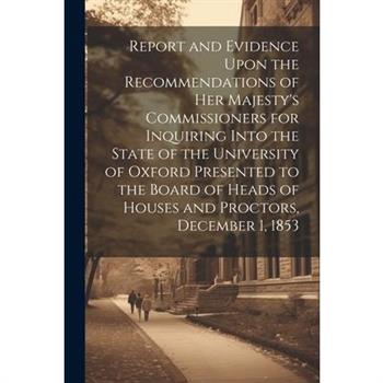 Report and Evidence Upon the Recommendations of Her Majesty's Commissioners for Inquiring Into the State of the University of Oxford Presented to the Board of Heads of Houses and Proctors, December 1,