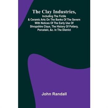 The Clay Industries, Including The Fictile & Ceramic Arts On The Banks Of The Severn With Notices Of The Early Use Of Shropshire Clays, The History Of Pottery, Porcelain, &C. In The District